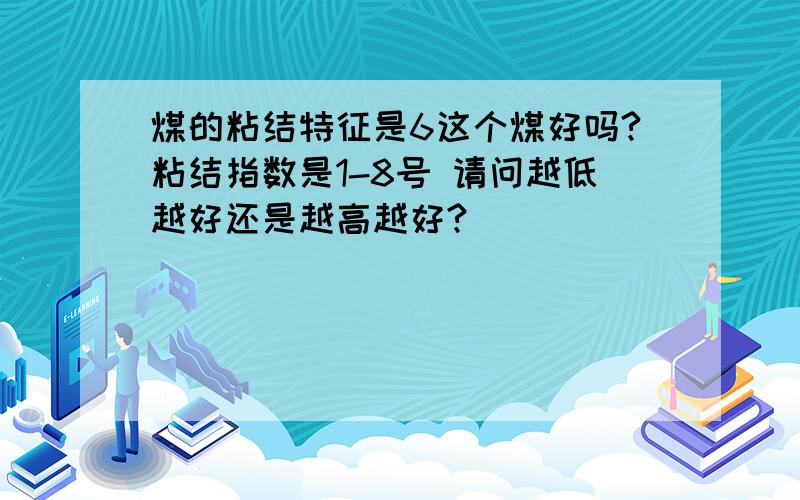 煤的粘结特征是6这个煤好吗?粘结指数是1-8号 请问越低越好还是越高越好?