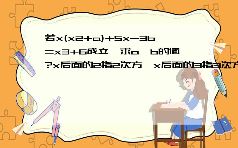 若x(x2+a)+5x-3b=x3+6成立,求a、b的值?x后面的2指2次方,x后面的3指3次方