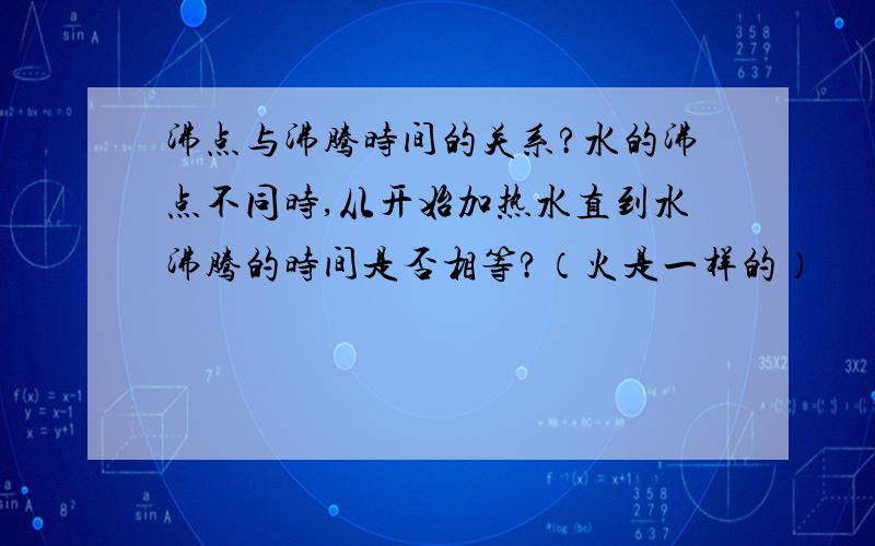 沸点与沸腾时间的关系?水的沸点不同时,从开始加热水直到水沸腾的时间是否相等?（火是一样的）