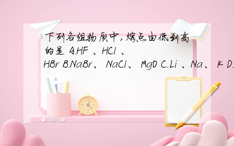 下列各组物质中,熔点由低到高的是 A.HF 、HCl 、HBr B.NaBr、 NaCl、 MgO C.Li 、Na、 K D.烧碱、干冰、石下列各组物质中,熔点由低到高的是 A.HF 、HCl 、HBr B.NaBr、 NaCl、 MgO C.Li 、Na、 K D.烧碱、干冰