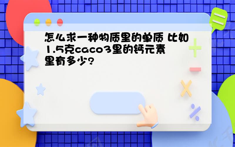 怎么求一种物质里的单质 比如1.5克caco3里的钙元素里有多少?