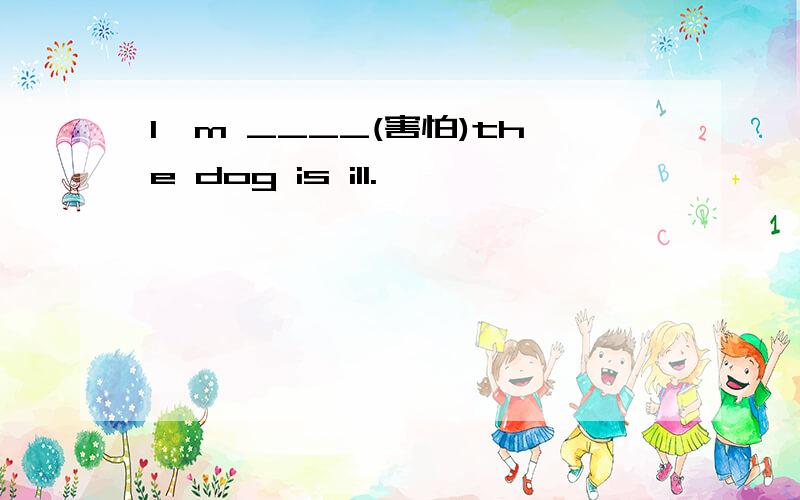 I'm ____(害怕)the dog is ill.