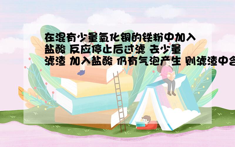 在混有少量氧化铜的铁粉中加入盐酸 反应停止后过滤 去少量滤渣 加入盐酸 仍有气泡产生 则滤渣中含有的物质是什么 滤渣中含有的物质的化学式是什么 发生反应的方程式是什么