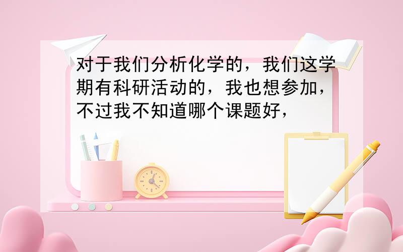 对于我们分析化学的，我们这学期有科研活动的，我也想参加，不过我不知道哪个课题好，