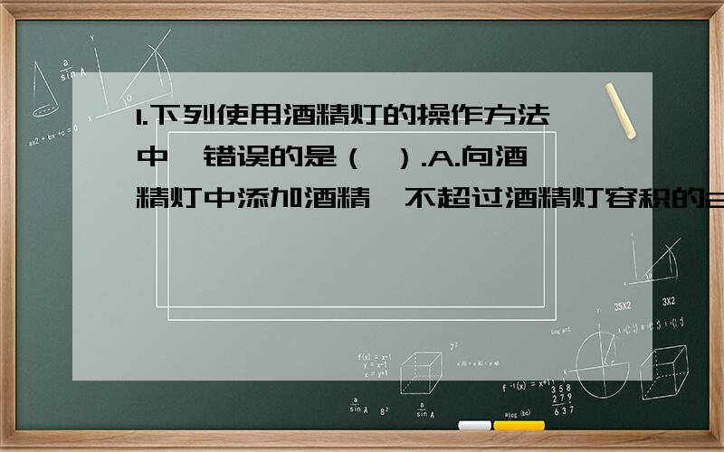 1.下列使用酒精灯的操作方法中,错误的是（ ）.A.向酒精灯中添加酒精,不超过酒精灯容积的2／3 B.熄灭1.下列使用酒精灯的操作方法中,错误的是（ ）.A.向酒精灯中添加酒精,不超过酒精灯容积