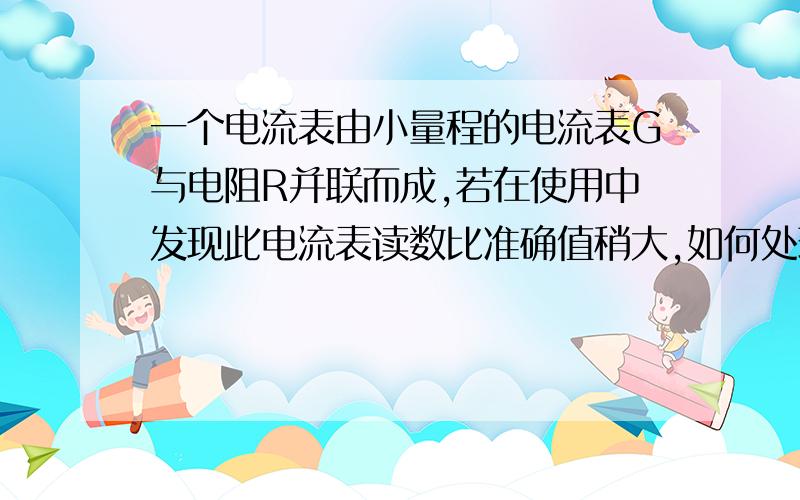 一个电流表由小量程的电流表G与电阻R并联而成,若在使用中发现此电流表读数比准确值稍大,如何处理?对于电表改装成电压表我理解,可是改装电流表就有点晕...比如,示数偏小,变脸的电阻分