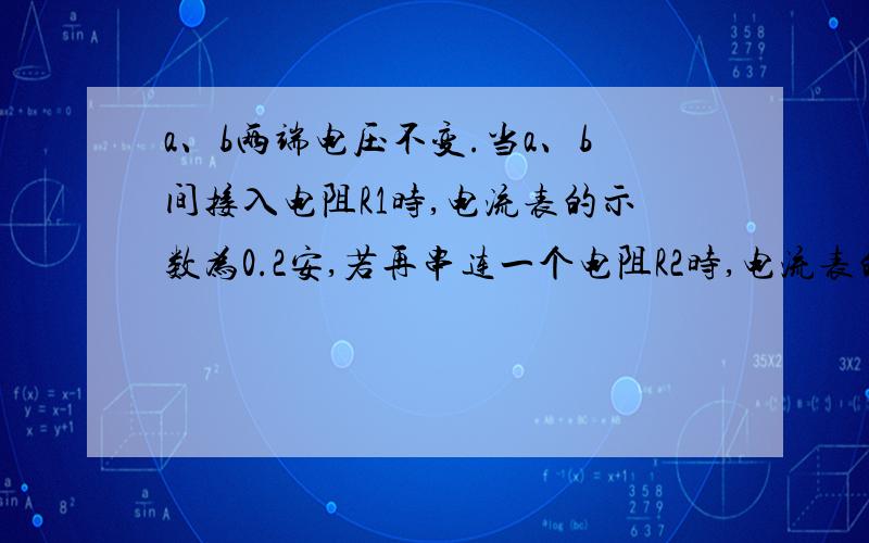 a、b两端电压不变.当a、b间接入电阻R1时,电流表的示数为0.2安,若再串连一个电阻R2时,电流表的示数为0.16安,则R1=