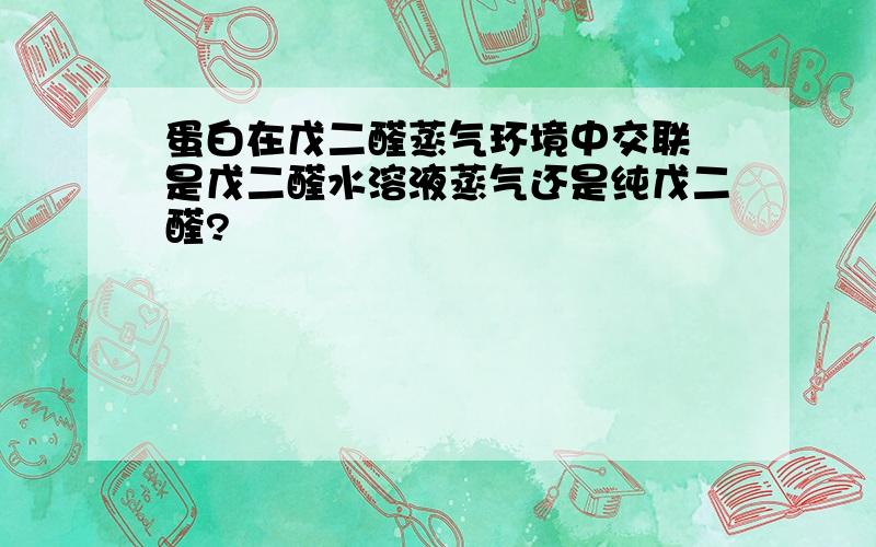 蛋白在戊二醛蒸气环境中交联 是戊二醛水溶液蒸气还是纯戊二醛?