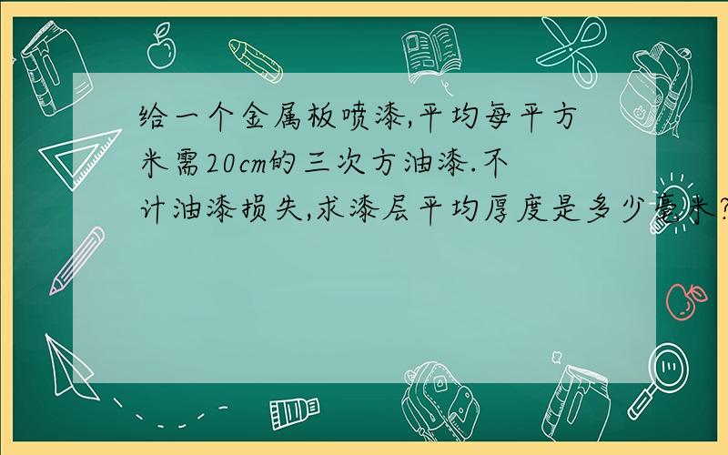 给一个金属板喷漆,平均每平方米需20cm的三次方油漆.不计油漆损失,求漆层平均厚度是多少毫米?