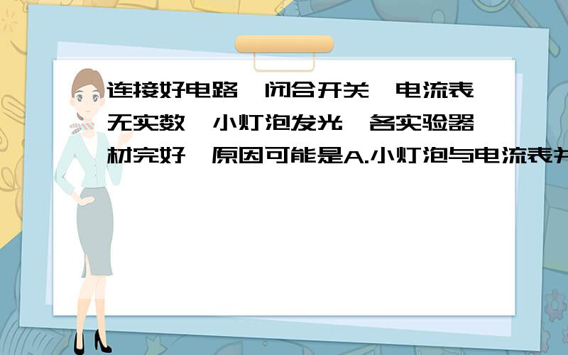 连接好电路,闭合开关,电流表无实数,小灯泡发光,各实验器材完好,原因可能是A.小灯泡与电流表并联在电路中 B.电流表正负接线柱接反C.电流表接线柱接触不良 D.电流表被短路（期末考试题,帮