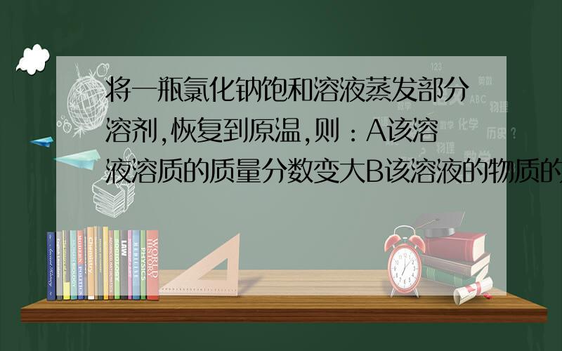 将一瓶氯化钠饱和溶液蒸发部分溶剂,恢复到原温,则：A该溶液溶质的质量分数变大B该溶液的物质的量浓度不变C溶质的溶解度减小D溶液中有氯化钠晶体析出注明原因