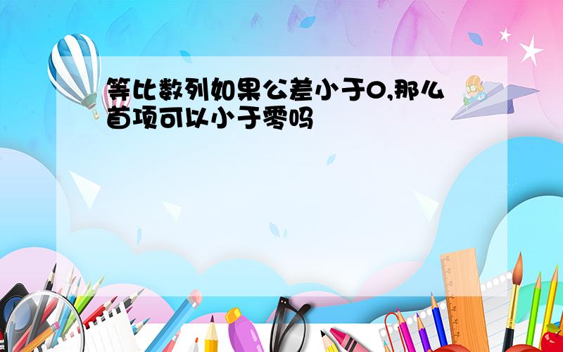 等比数列如果公差小于0,那么首项可以小于零吗