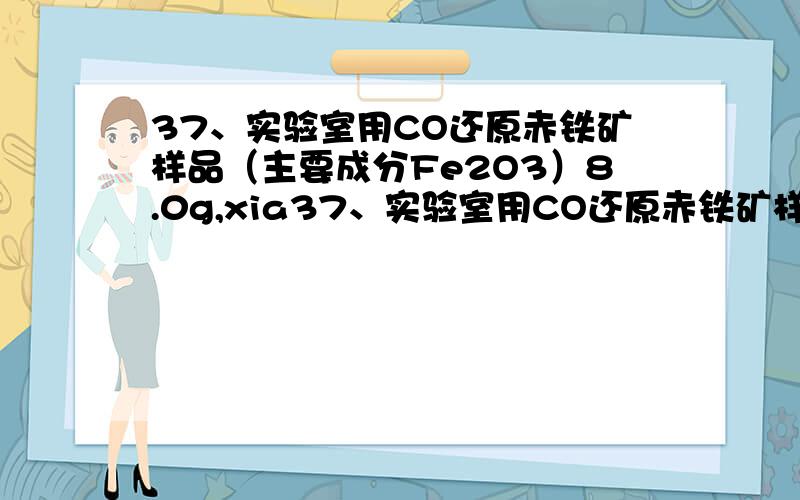 37、实验室用CO还原赤铁矿样品（主要成分Fe2O3）8.0g,xia37、实验室用CO还原赤铁矿样品（主要成分Fe2O3）8.0g,反应后生成的CO2通入足量石灰水中,可生成10.0g白色沉淀,求赤铁矿中Fe2O3的质量分数.