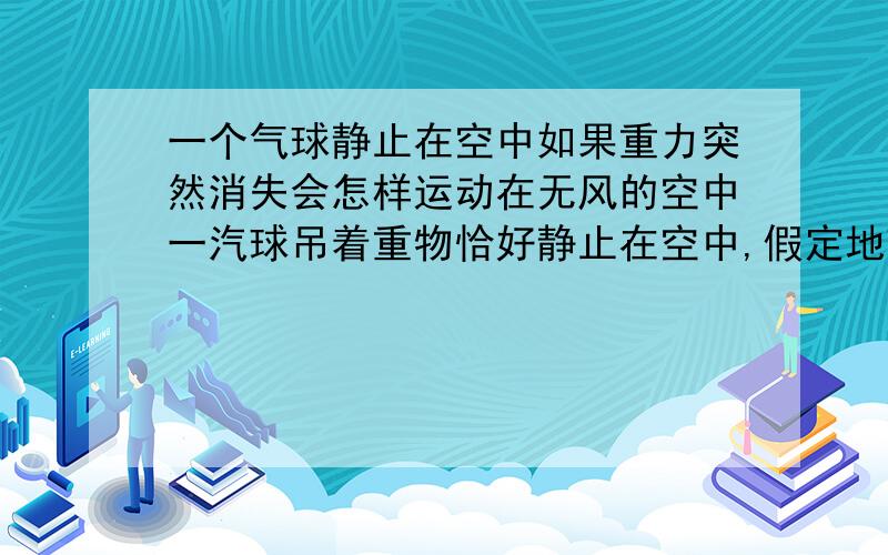 一个气球静止在空中如果重力突然消失会怎样运动在无风的空中一汽球吊着重物恰好静止在空中,假定地球引力突然消失,该装置该如何运动?