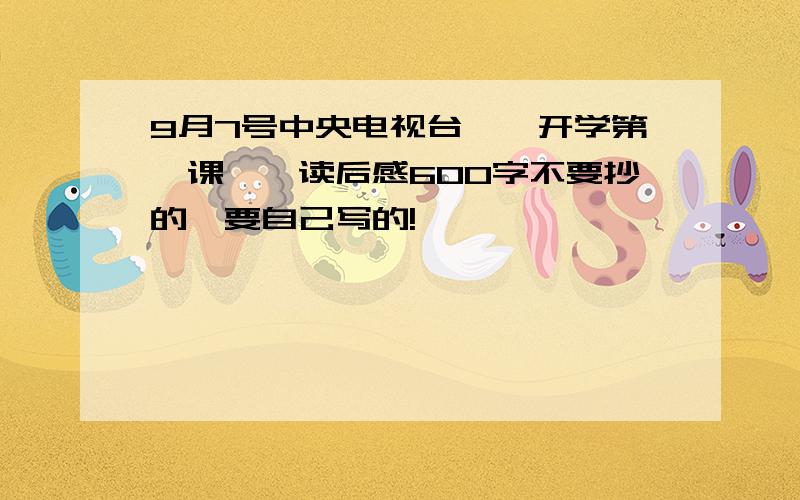 9月7号中央电视台【【开学第一课】】读后感600字不要抄的,要自己写的!