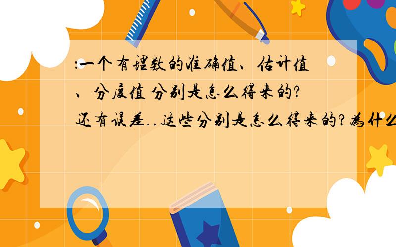 ：一个有理数的准确值、估计值、分度值 分别是怎么得来的?还有误差..这些分别是怎么得来的?为什么?多举几个例子...准确值和估计值不用带单位吗?