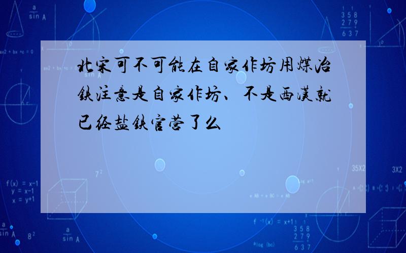 北宋可不可能在自家作坊用煤冶铁注意是自家作坊、不是西汉就已经盐铁官营了么