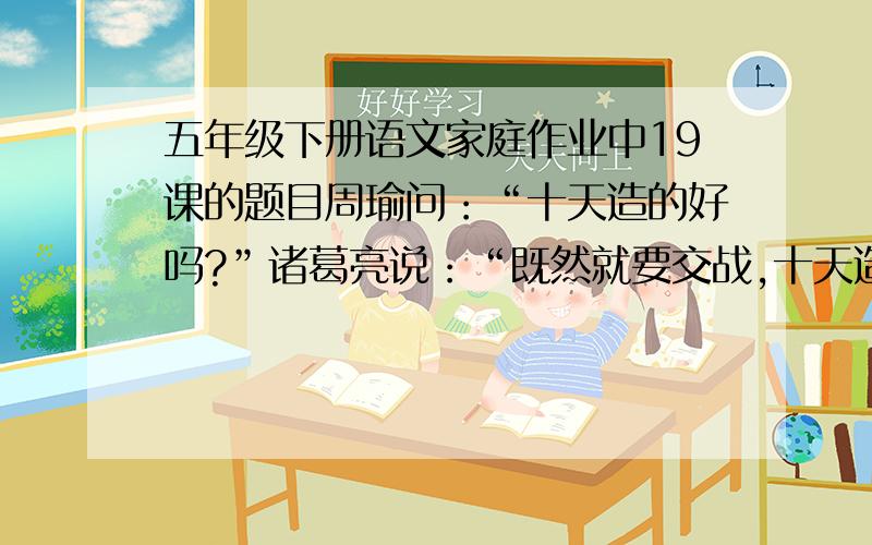 五年级下册语文家庭作业中19课的题目周瑜问：“十天造的好吗?”诸葛亮说：“既然就要交战,十天造好,必然误了大事.”周瑜问：“先生预计几天可以造好?”诸葛亮说：“只有三天.”····