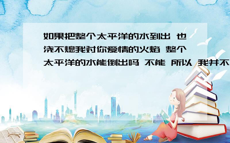 如果把整个太平洋的水到出 也浇不熄我对你爱情的火焰 整个太平洋的水能倒出吗 不能 所以 我并不爱你许多年前刚有这个很火的网络小说的时候,我就对这句话百思不得其解,认为这句话的逻