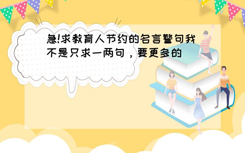 急!求教育人节约的名言警句我不是只求一两句，要更多的