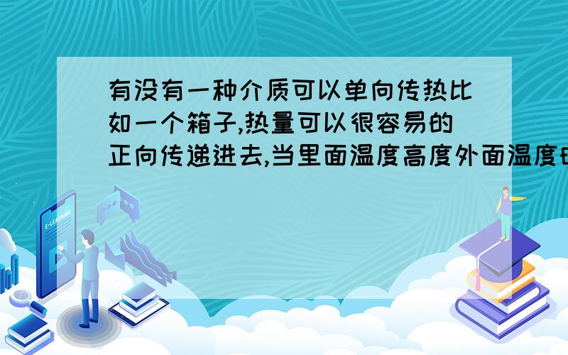 有没有一种介质可以单向传热比如一个箱子,热量可以很容易的正向传递进去,当里面温度高度外面温度时,热量很难传递出来