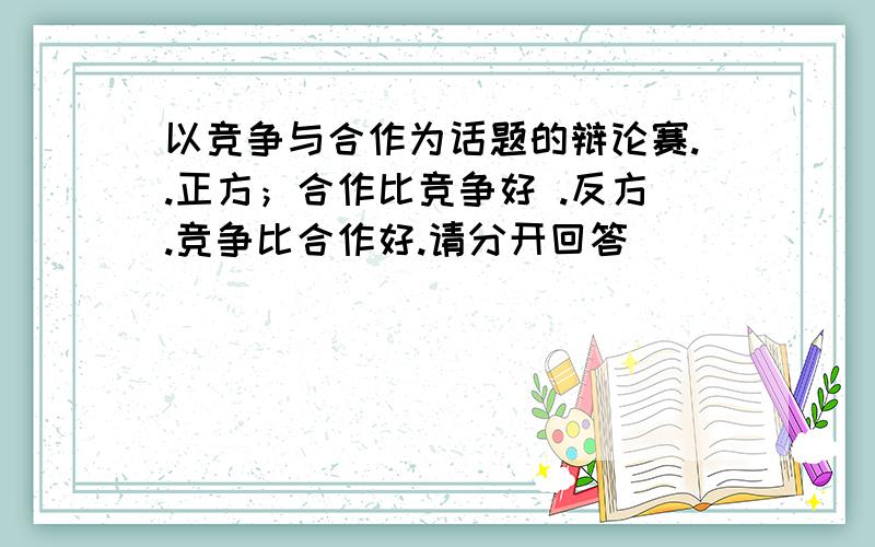 以竞争与合作为话题的辩论赛..正方；合作比竞争好 .反方.竞争比合作好.请分开回答