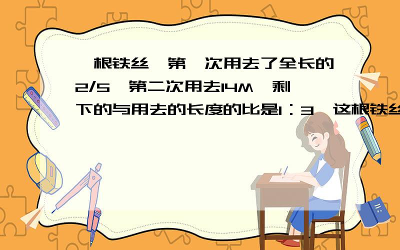 一根铁丝,第一次用去了全长的2/5,第二次用去14M,剩下的与用去的长度的比是1：3,这根铁丝原来长多少米?用方程解.要求：（1）解：设.(2)列方程(有过程)