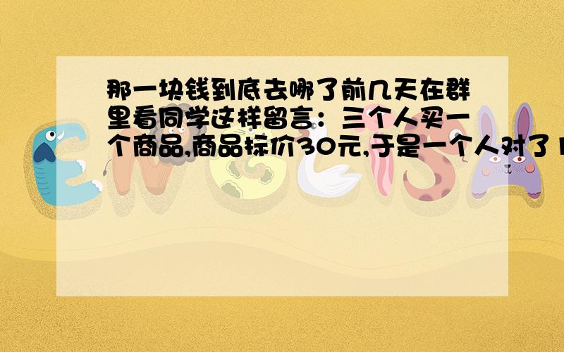 那一块钱到底去哪了前几天在群里看同学这样留言：三个人买一个商品,商品标价30元,于是一个人对了10元,一共30元交给了老板,老板说商品正在打折,25元就够了,于是把多余的5元钱给了伙计,伙