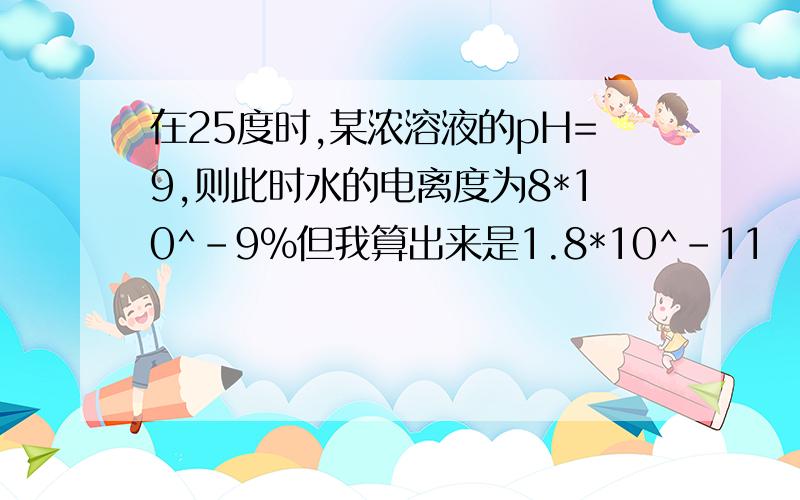 在25度时,某浓溶液的pH=9,则此时水的电离度为8*10^-9%但我算出来是1.8*10^-11