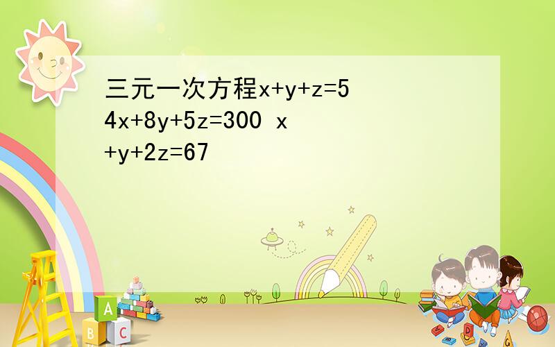 三元一次方程x+y+z=5 4x+8y+5z=300 x+y+2z=67