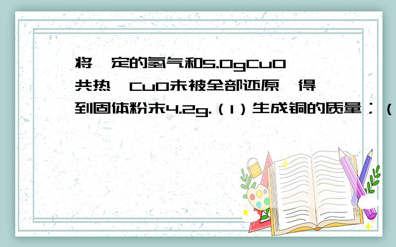 将一定的氢气和5.0gCuO共热,CuO未被全部还原,得到固体粉末4.2g.（1）生成铜的质量；（2）参加反应的氢气的质量?