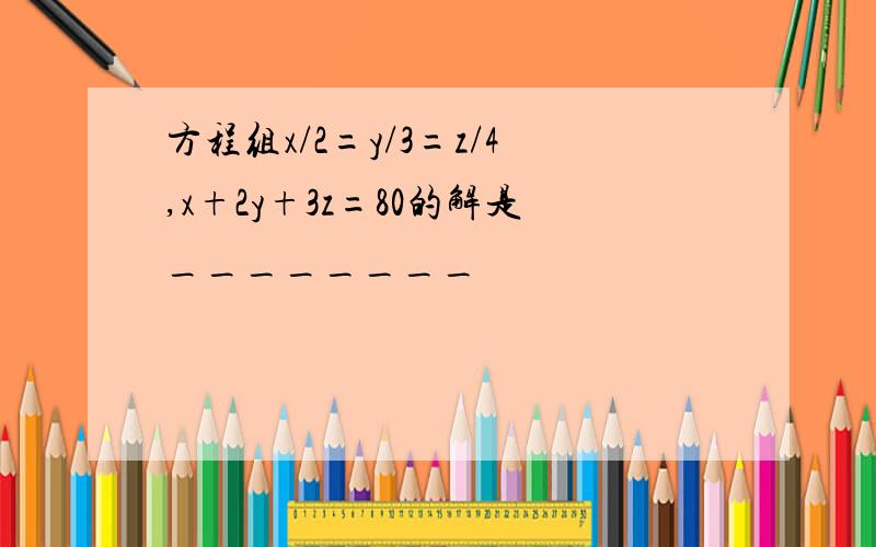 方程组x/2=y/3=z/4,x+2y+3z=80的解是________