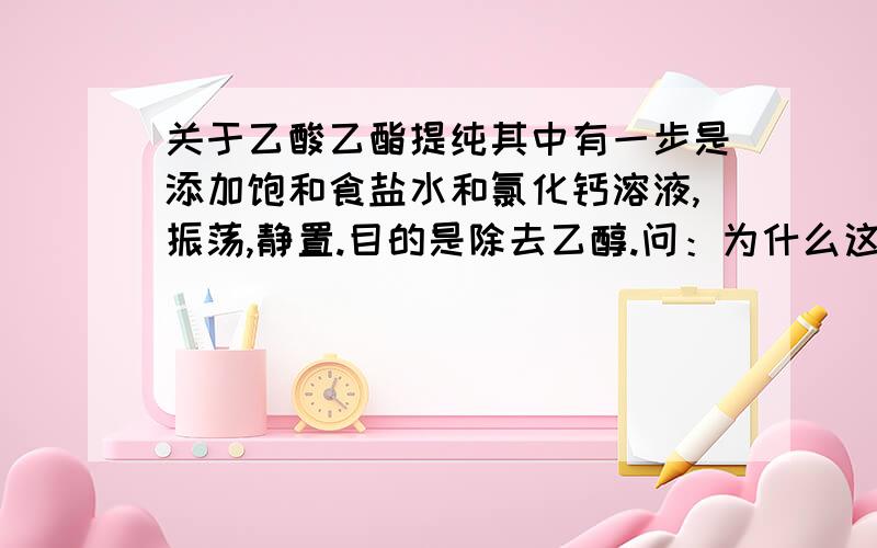 关于乙酸乙酯提纯其中有一步是添加饱和食盐水和氯化钙溶液,振荡,静置.目的是除去乙醇.问：为什么这样就能除去乙醇?