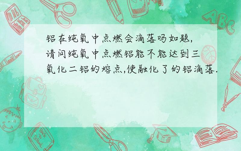 铝在纯氧中点燃会滴落吗如题,请问纯氧中点燃铝能不能达到三氧化二铝的熔点,使融化了的铝滴落.