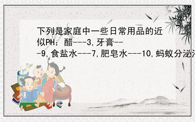 下列是家庭中一些日常用品的近似PH：醋---3,牙膏---9,食盐水---7,肥皂水---10,蚂蚁分泌液的PH比醋小,人如果被蚂蚁蛰伤,其分泌液能使人产生灼痛感,你认为可选用哪种用品?其依据是什么?急用!