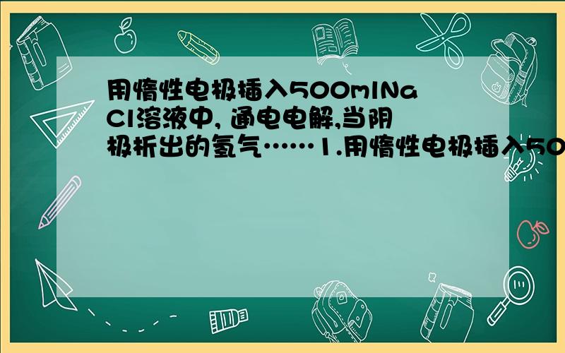 用惰性电极插入500mlNaCl溶液中, 通电电解,当阴极析出的氢气……1.用惰性电极插入500mlNaCl溶液中, 通电电解,当阴极析出的氢气为56ml（标况,设电解前后体积变化忽略）时,此时溶液中的PH（氢离