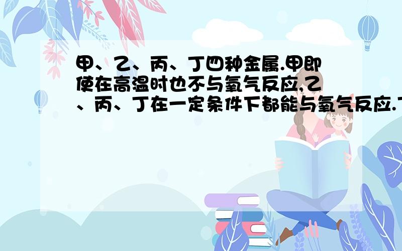 甲、乙、丙、丁四种金属.甲即使在高温时也不与氧气反应,乙、丙、丁在一定条件下都能与氧气反应.丁盐的水溶液可用丙制的容器盛放,但不能用乙制的容器盛放.这四种金属的活动性由强到