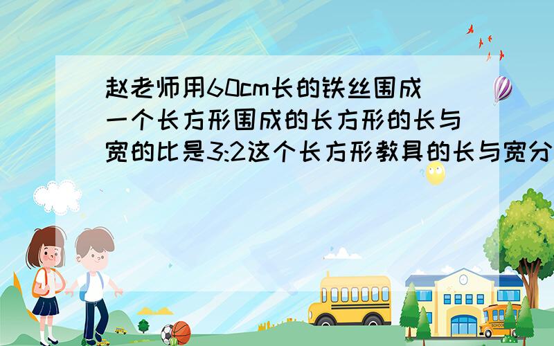 赵老师用60cm长的铁丝围成一个长方形围成的长方形的长与宽的比是3:2这个长方形教具的长与宽分别是多少厘米