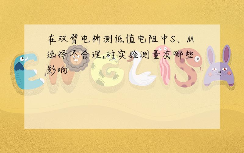 在双臂电桥测低值电阻中S、M选择不合理,对实验测量有哪些影响