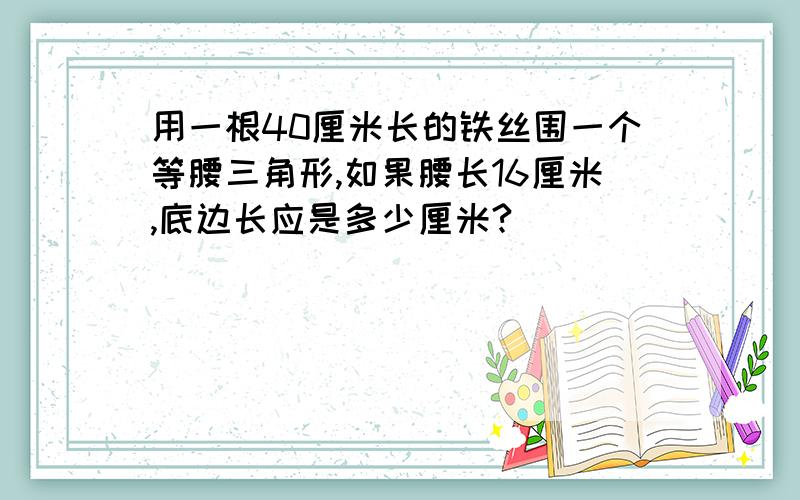 用一根40厘米长的铁丝围一个等腰三角形,如果腰长16厘米,底边长应是多少厘米?