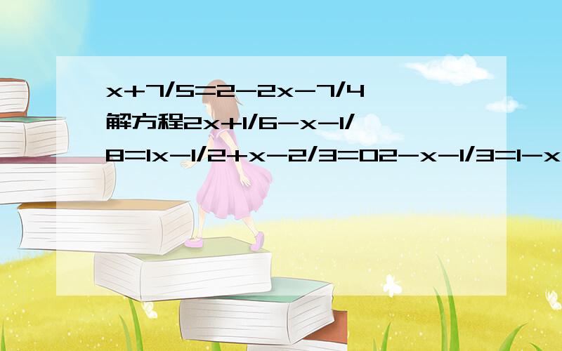 x+7/5=2-2x-7/4解方程2x+1/6-x-1/8=1x-1/2+x-2/3=02-x-1/3=1-x/2+3-x会几道做几道,全做马上采纳