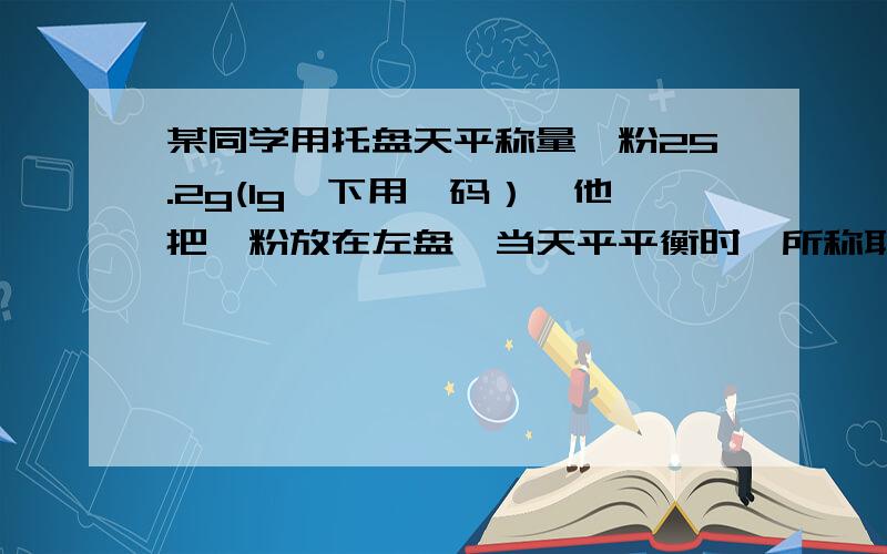 某同学用托盘天平称量镁粉25.2g(1g一下用砝码）,他把镁粉放在左盘,当天平平衡时,所称取的A25.2gb24.8gc24.2gd25.8g