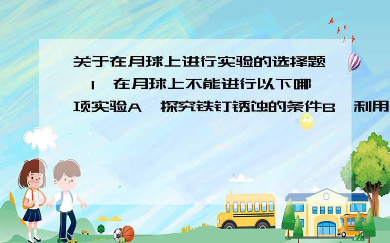 关于在月球上进行实验的选择题、1、在月球上不能进行以下哪项实验A、探究铁钉锈蚀的条件B、利用托盘天平测量 小石块的质量C、研究欧姆定律D、用弹簧测力计测拉力2、在宇宙飞船舱内,