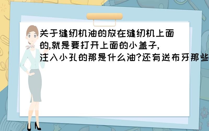 关于缝纫机油的放在缝纫机上面的,就是要打开上面的小盖子,注入小孔的那是什么油?还有送布牙那些地方的,用机肚那些润滑油可以吗?