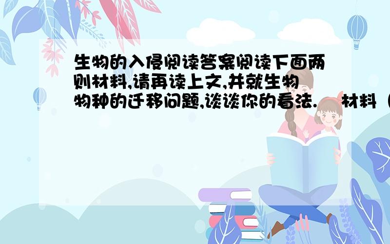 生物的入侵阅读答案阅读下面两则材料,请再读上文,并就生物物种的迁移问题,谈谈你的看法.    材料（l）：一些专家主张人类不该干预生物物种的迁移过程,因为一个物种在新的环境中必然遵