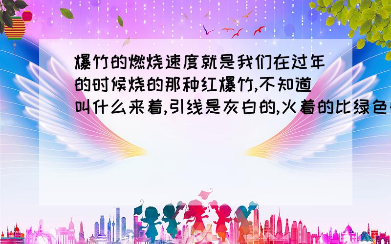 爆竹的燃烧速度就是我们在过年的时候烧的那种红爆竹,不知道叫什么来着,引线是灰白的,火着的比绿色的引线快,请告诉我如果点燃后,多少秒后会爆!我看别人玩,很恐怖的样子!我也想点点大