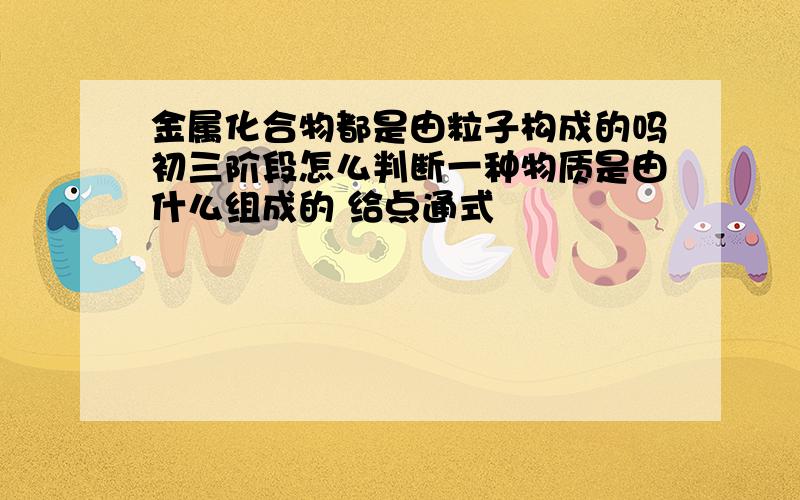 金属化合物都是由粒子构成的吗初三阶段怎么判断一种物质是由什么组成的 给点通式