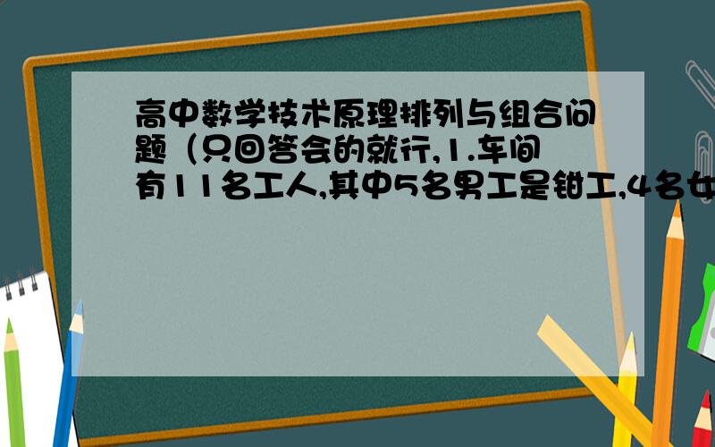 高中数学技术原理排列与组合问题（只回答会的就行,1.车间有11名工人,其中5名男工是钳工,4名女工是车工,另外两名老师傅既能当车工又能当钳工,现在要在这11名工人里选派4名钳工,4名车工修