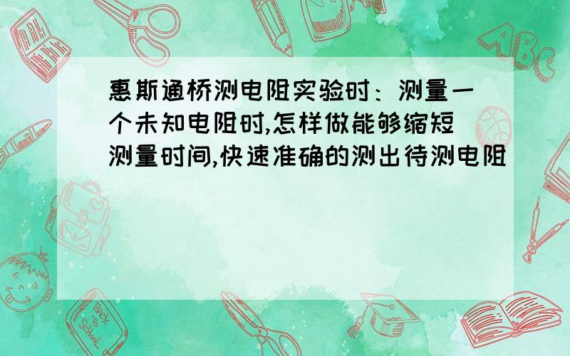 惠斯通桥测电阻实验时：测量一个未知电阻时,怎样做能够缩短测量时间,快速准确的测出待测电阻