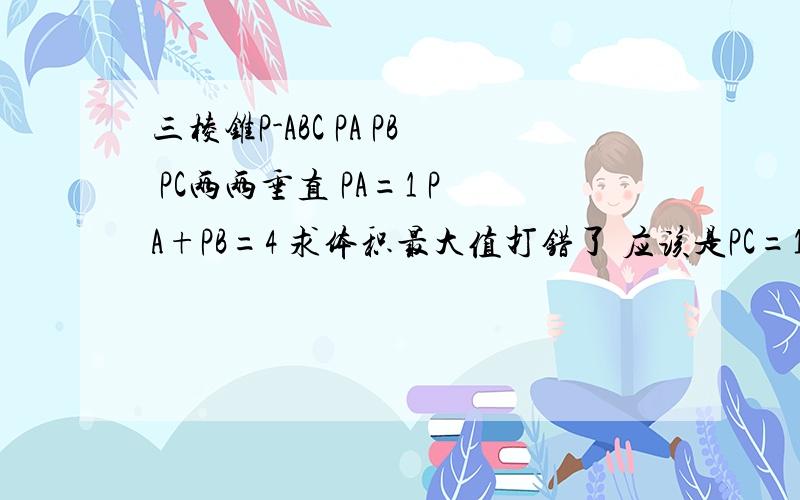 三棱锥P-ABC PA PB PC两两垂直 PA=1 PA+PB=4 求体积最大值打错了 应该是PC=1